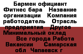 Бармен-официант Фитнес-бара › Название организации ­ Компания-работодатель › Отрасль предприятия ­ Другое › Минимальный оклад ­ 15 000 - Все города Работа » Вакансии   . Самарская обл.,Чапаевск г.